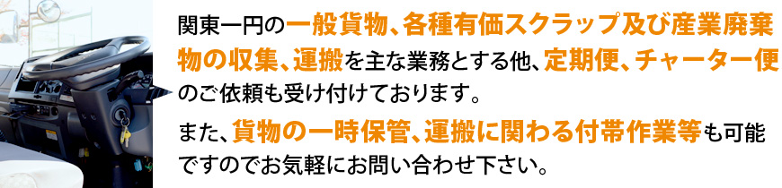関東一円の一般貨物、各種有価スクラップ及び産業廃棄物の収集、運搬を主な業務とする他、定期便、チャーター便のご依頼も受け付けております。また、貨物の一時保管、運搬に関わる付帯作業等も可能ですのでお気軽にお問い合わせ下さい。