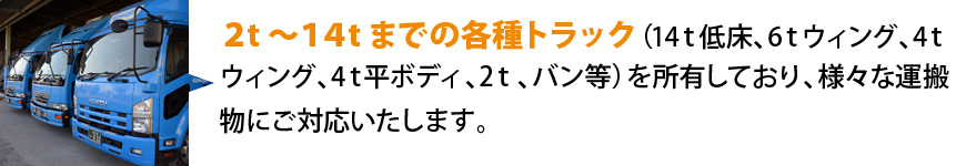 ２t～１４tまでの各種トラック（14t低床、6tウィング、4tウイング、平ボディ2t、バン等）を所有しており、様々な運搬物にご対応いたします。