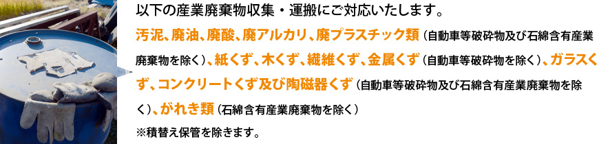 以下の産業廃棄物収集・運搬にご対応いたします。汚泥、廃油、廃酸、廃アルカリ、廃プラスチック類（自動車等破砕物及び石綿含有産業廃棄物を除く）、紙くず、木くず、繊維くず、金属くず（自動車等破砕物を除く）、ガラスくず、コンクリートくず及び陶磁器くず（自動車等破砕物及び石綿含有産業廃棄物を除く）、がれき類（石綿含有産業廃棄物を除く）※積替え保管を除きます。